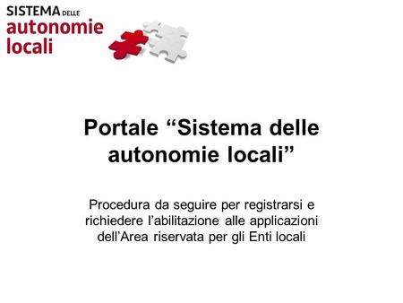 Portale Sistema delle autonomie locali Procedura da seguire per registrarsi e richiedere labilitazione alle applicazioni dellArea riservata per gli Enti.