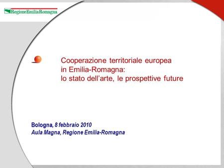 Bologna Bologna, 8 febbraio 2010 Aula Magna, Regione Emilia-Romagna Cooperazione territoriale europea in Emilia-Romagna: lo stato dellarte, le prospettive.