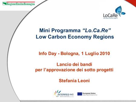Info Day - Bologna, 1 Luglio 2010 Lancio dei bandi per lapprovazione dei sotto progetti Stefania Leoni Mini Programma Lo.Ca.Re Low Carbon Economy Regions.