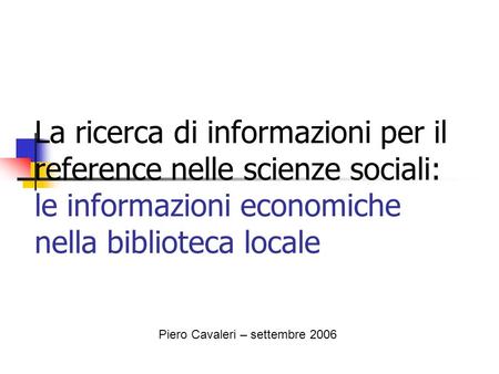La ricerca di informazioni per il reference nelle scienze sociali: le informazioni economiche nella biblioteca locale Piero Cavaleri – settembre 2006.