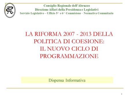 1 LA RIFORMA 2007 - 2013 DELLA POLITICA DI COESIONE: IL NUOVO CICLO DI PROGRAMMAZIONE Consiglio Regionale dell'Abruzzo Direzione Affari della Presidenza.