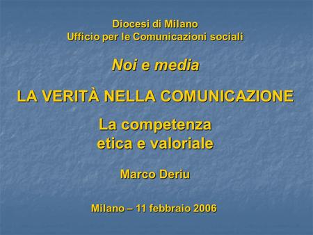 Diocesi di Milano Ufficio per le Comunicazioni sociali Noi e media LA VERITÀ NELLA COMUNICAZIONE La competenza etica e valoriale Marco Deriu Milano – 11.