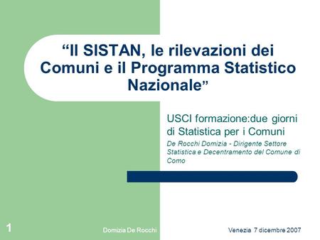 Domizia De RocchiVenezia 7 dicembre 2007 1 Il SISTAN, le rilevazioni dei Comuni e il Programma Statistico Nazionale USCI formazione:due giorni di Statistica.