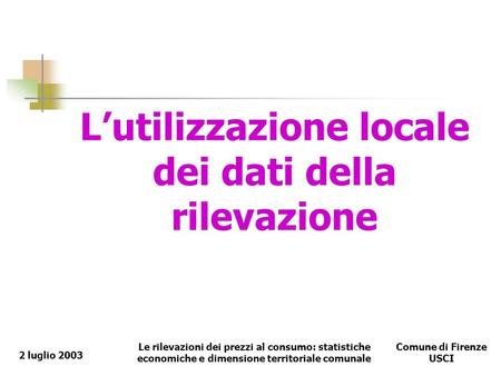 Le rilevazioni dei prezzi al consumo: statistiche economiche e dimensione territoriale comunale Comune di Firenze USCI 2 luglio 2003 Lutilizzazione locale.