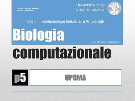 Biologia computazionale A.A. 2010-2011 semestre II U NIVERSITÀ DEGLI STUDI DI MILANO Docente: Giorgio Valentini Istruttore: Matteo Re p5p5 UPGMA C.d.l.