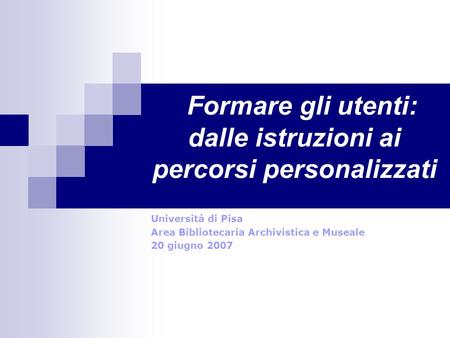 Formare gli utenti: dalle istruzioni ai percorsi personalizzati Università di Pisa Area Bibliotecaria Archivistica e Museale 20 giugno 2007.