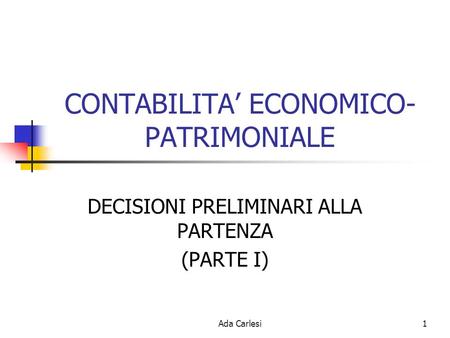 Ada Carlesi1 CONTABILITA ECONOMICO- PATRIMONIALE DECISIONI PRELIMINARI ALLA PARTENZA (PARTE I)