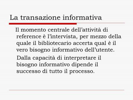 La transazione informativa Il momento centrale dellattività di reference è lintervista, per mezzo della quale il bibliotecario accerta qual è il vero bisogno.