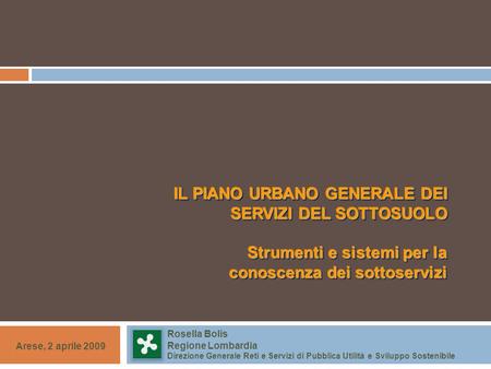 IL PIANO URBANO GENERALE DEI SERVIZI DEL SOTTOSUOLO Strumenti e sistemi per la conoscenza dei sottoservizi Arese, 2 aprile 2009 Rosella Bolis Regione Lombardia.