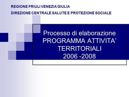 Processo di elaborazione PROGRAMMA ATTIVITA TERRITORIALI 2006 -2008 REGIONE FRIULI VENEZIA GIULIA DIREZIONE CENTRALE SALUTE E PROTEZIONE SOCIALE.