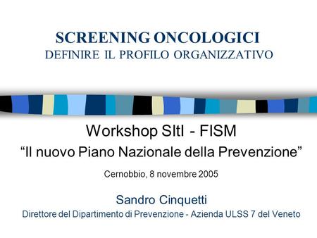 SCREENING ONCOLOGICI DEFINIRE IL PROFILO ORGANIZZATIVO Workshop SItI - FISM Il nuovo Piano Nazionale della Prevenzione Cernobbio, 8 novembre 2005 Sandro.