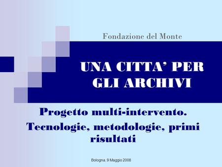 Bologna, 9 Maggio 2008 Fondazione del Monte UNA CITTA PER GLI ARCHIVI Progetto multi-intervento. Tecnologie, metodologie, primi risultati.