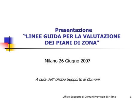 Ufficio Supporto ai Comuni Provincia di Milano1 Presentazione LINEE GUIDA PER LA VALUTAZIONE DEI PIANI DI ZONA Milano 26 Giugno 2007 A cura dell Ufficio.