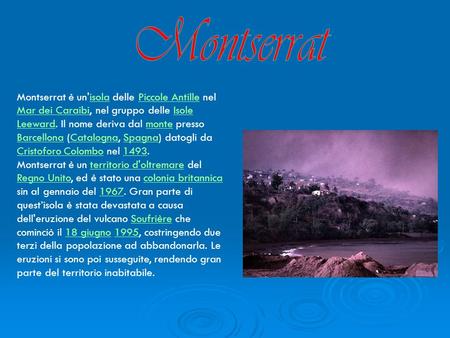 Montserrat Montserrat è un'isola delle Piccole Antille nel Mar dei Caraibi, nel gruppo delle Isole Leeward. Il nome deriva dal monte presso Barcellona.