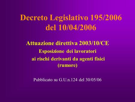 Decreto Legislativo 195/2006 del 10/04/2006 Attuazione direttiva 2003/10/CE Esposizione dei lavoratori ai rischi derivanti da agenti fisici (rumore) Pubblicato.
