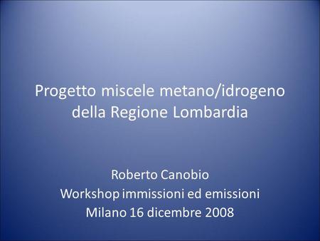 Progetto miscele metano/idrogeno della Regione Lombardia Roberto Canobio Workshop immissioni ed emissioni Milano 16 dicembre 2008.