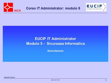 AICA Corso IT Administrator: modulo 5 AICA © 2005 1 EUCIP IT Administrator Modulo 5 - Sicurezza Informatica Esercitazione Alberto Bosio.