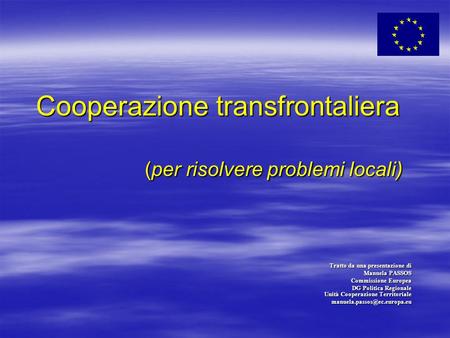 Cooperazione transfrontaliera (per risolvere problemi locali) Tratto da una presentazione di Manuela PASSOS Commissione Europea DG Politica Regionale Unità