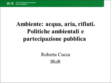 Ambiente: acqua, aria, rifiuti. Politiche ambientali e partecipazione pubblica Roberta Cucca IReR.