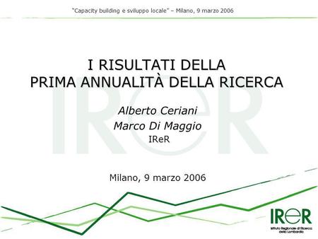 Capacity building e sviluppo locale – Milano, 9 marzo 2006 I RISULTATI DELLA PRIMA ANNUALITÀ DELLA RICERCA Alberto Ceriani Marco Di Maggio IReR Milano,