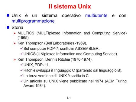 1.1 Il sistema Unix Unix è un sistema operativo multiutente e con multiprogrammazione. Storia MULTICS (MULTIplexed Information and Computing Service) (1965).
