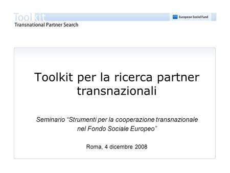 Toolkit per la ricerca partner transnazionali Seminario Strumenti per la cooperazione transnazionale nel Fondo Sociale Europeo Roma, 4 dicembre 2008.