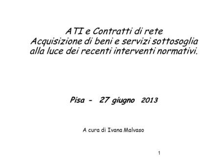 ATI e Contratti di rete Acquisizione di beni e servizi sottosoglia alla luce dei recenti interventi normativi. Pisa - 27 giugno 2013 A cura di Ivana.