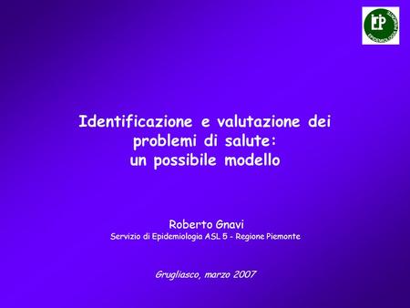 Identificazione e valutazione dei problemi di salute: un possibile modello Grugliasco, marzo 2007 Roberto Gnavi Servizio di Epidemiologia ASL 5 - Regione.