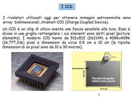 I CCD I rivelatori utilizzati oggi per ottenere immagini astronomiche sono array bidimensionali, chiamati CCD (Charge Coupled Device). Un CCD é un chip.