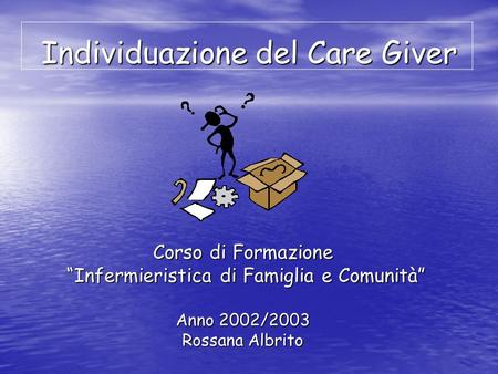 Individuazione del Care Giver Corso di Formazione Infermieristica di Famiglia e Comunità Infermieristica di Famiglia e Comunità Anno 2002/2003 Rossana.