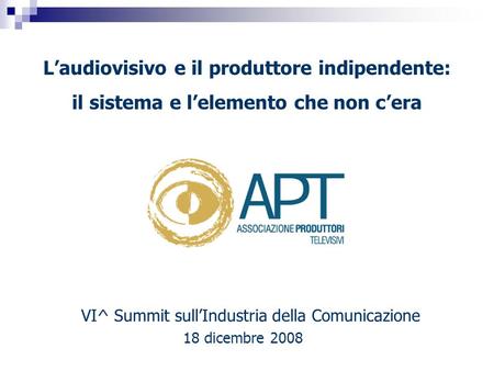 VI^ Summit sullIndustria della Comunicazione 18 dicembre 2008 Laudiovisivo e il produttore indipendente: il sistema e lelemento che non cera.