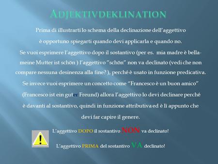 Adjektivdeklination Prima di illustrarti lo schema della declinazione dell’aggettivo è opportuno spiegarti quando devi applicarla e quando no. Se vuoi.