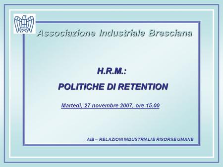AIB – RELAZIONI INDUSTRIALI E RISORSE UMANE Associazione Industriale Bresciana Martedì, 27 novembre 2007, ore 15.00 H.R.M.: POLITICHE DI RETENTION POLITICHE.