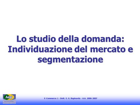 E-Commerce 1 - Dott. E. G. Rapisarda - A.A. 2006-2007 Lo studio della domanda: Individuazione del mercato e segmentazione.