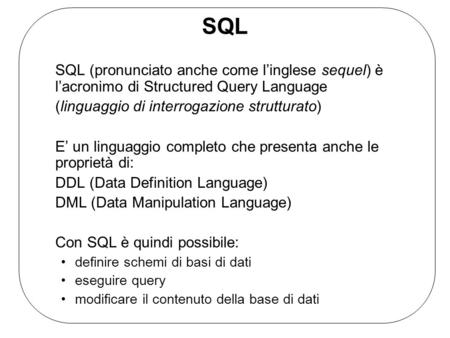 SQL SQL (pronunciato anche come l’inglese sequel) è l’acronimo di Structured Query Language (linguaggio di interrogazione strutturato) E’ un linguaggio.