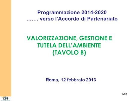 Programmazione 2014-2020 ……. verso lAccordo di Partenariato VALORIZZAZIONE, GESTIONE E TUTELA DELLAMBIENTE (TAVOLO B) Roma, 12 febbraio 2013 1-23.
