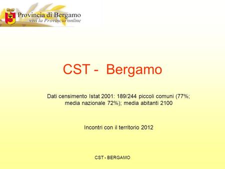 CST - BERGAMO Dati censimento Istat 2001: 189/244 piccoli comuni (77%; media nazionale 72%); media abitanti 2100 Incontri con il territorio 2012 CST -
