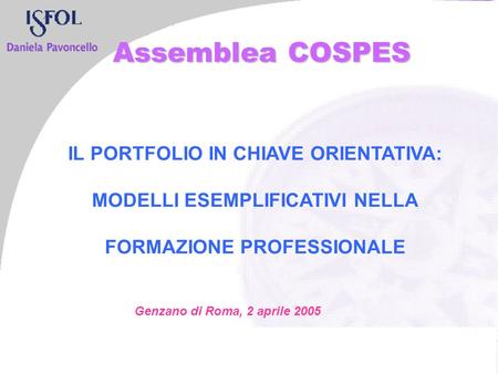 IL PORTFOLIO IN CHIAVE ORIENTATIVA: MODELLI ESEMPLIFICATIVI NELLA FORMAZIONE PROFESSIONALE Genzano di Roma, 2 aprile 2005 Assemblea COSPES.