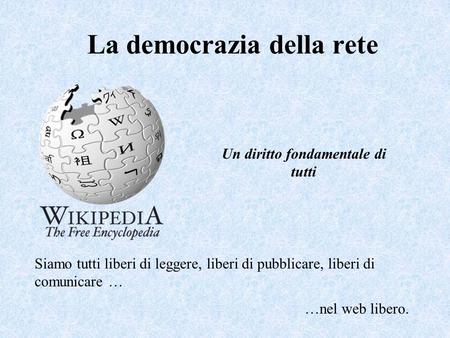 La democrazia della rete Siamo tutti liberi di leggere, liberi di pubblicare, liberi di comunicare … …nel web libero. Un diritto fondamentale di tutti.