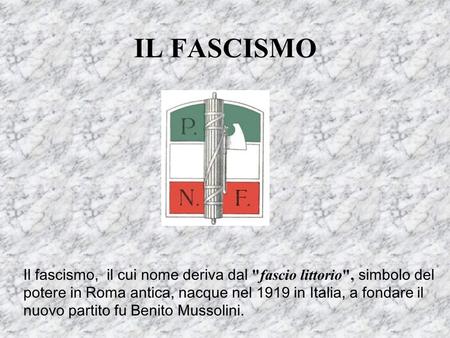 IL FASCISMO Il fascismo, il cui nome deriva dal fascio littorio, simbolo del potere in Roma antica, nacque nel 1919 in Italia, a fondare il nuovo partito.