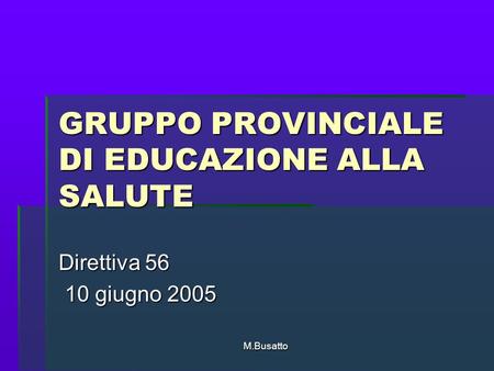 M.Busatto GRUPPO PROVINCIALE DI EDUCAZIONE ALLA SALUTE Direttiva 56 10 giugno 2005 10 giugno 2005.