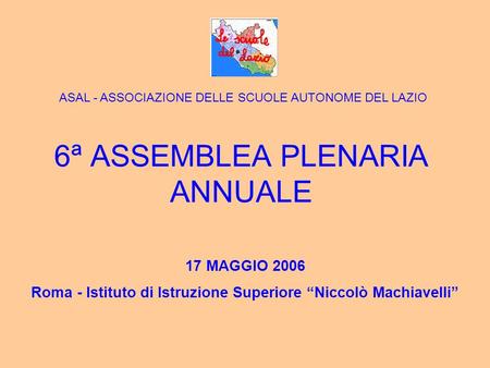 6ª ASSEMBLEA PLENARIA ANNUALE 17 MAGGIO 2006 Roma - Istituto di Istruzione Superiore Niccolò Machiavelli ASAL - ASSOCIAZIONE DELLE SCUOLE AUTONOME DEL.