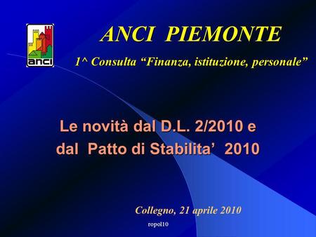 Ropol10 Le novità dal D.L. 2/2010 e dal Patto di Stabilita 2010 ANCI PIEMONTE 1^ Consulta Finanza, istituzione, personale Collegno, 21 aprile 2010.
