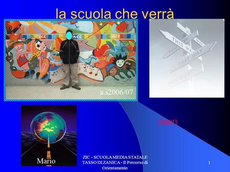 ZIC - SCUOLA MEDIA STATALE TASSO DI ZANICA - Il Percorso di Orientamento 1 la scuola che verrà Mario a.s2006/07 Autori.