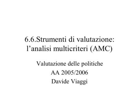 6.6.Strumenti di valutazione: lanalisi multicriteri (AMC) Valutazione delle politiche AA 2005/2006 Davide Viaggi.