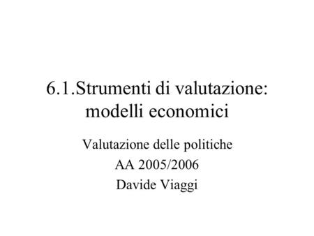 6.1.Strumenti di valutazione: modelli economici Valutazione delle politiche AA 2005/2006 Davide Viaggi.