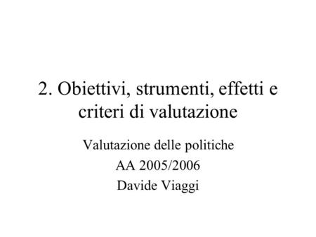 2. Obiettivi, strumenti, effetti e criteri di valutazione Valutazione delle politiche AA 2005/2006 Davide Viaggi.