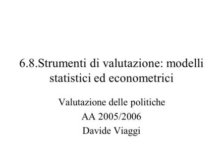 6.8.Strumenti di valutazione: modelli statistici ed econometrici Valutazione delle politiche AA 2005/2006 Davide Viaggi.