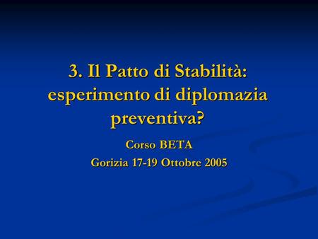 3. Il Patto di Stabilità: esperimento di diplomazia preventiva? Corso BETA Gorizia 17-19 Ottobre 2005.