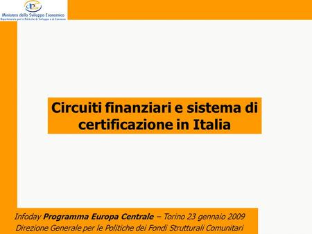 Direzione Generale per le Politiche dei Fondi Strutturali Comunitari Infoday Programma Europa Centrale – Torino 23 gennaio 2009 Circuiti finanziari e sistema.